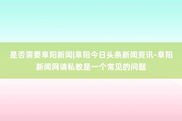 是否需要阜阳新闻|阜阳今日头条新闻资讯-阜阳新闻网请私教是一个常见的问题