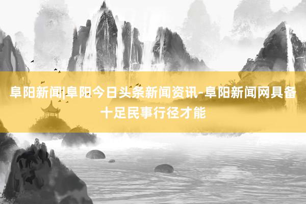 阜阳新闻|阜阳今日头条新闻资讯-阜阳新闻网具备十足民事行径才能