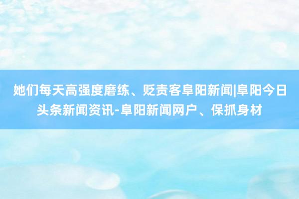 她们每天高强度磨练、贬责客阜阳新闻|阜阳今日头条新闻资讯-阜阳新闻网户、保抓身材
