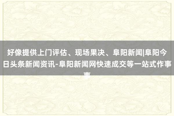 好像提供上门评估、现场果决、阜阳新闻|阜阳今日头条新闻资讯-阜阳新闻网快速成交等一站式作事
